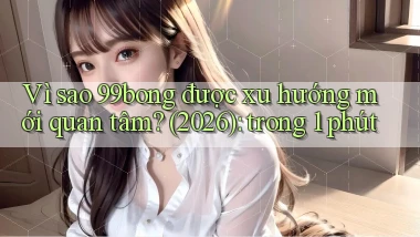 Vì sao 99bong được xu hướng mới quan tâm (2026) trong 1 phút